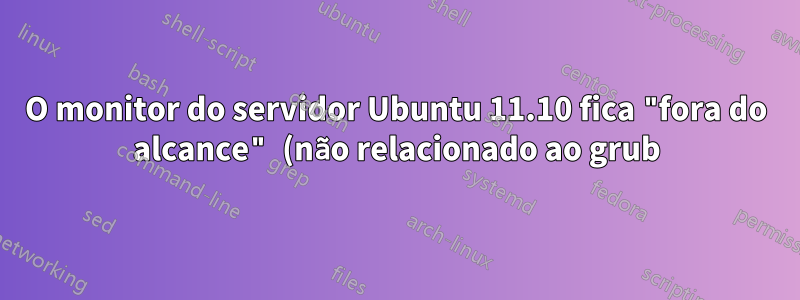 O monitor do servidor Ubuntu 11.10 fica "fora do alcance" (não relacionado ao grub)