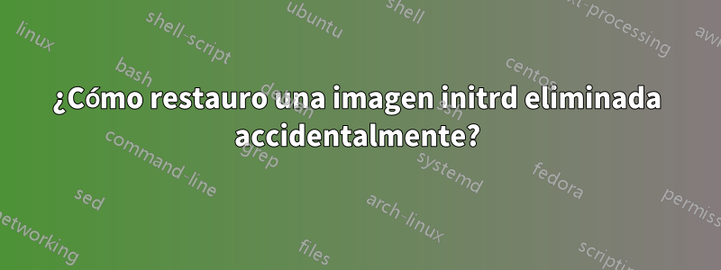 ¿Cómo restauro una imagen initrd eliminada accidentalmente?