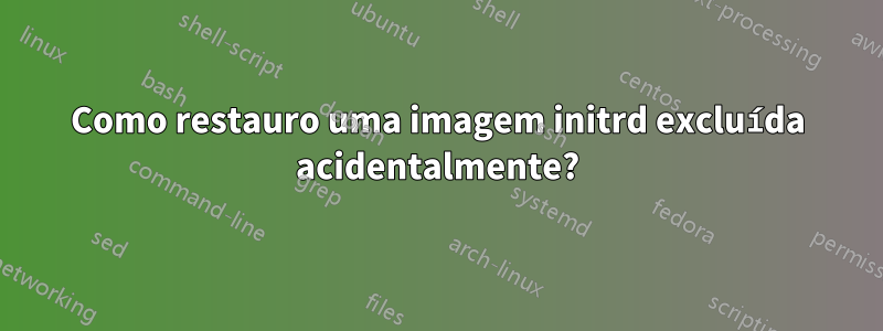 Como restauro uma imagem initrd excluída acidentalmente?
