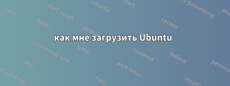 как мне загрузить Ubuntu 