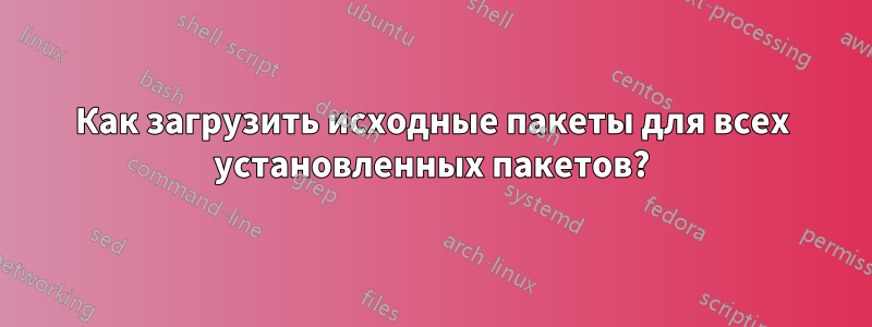Как загрузить исходные пакеты для всех установленных пакетов?