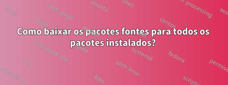 Como baixar os pacotes fontes para todos os pacotes instalados?