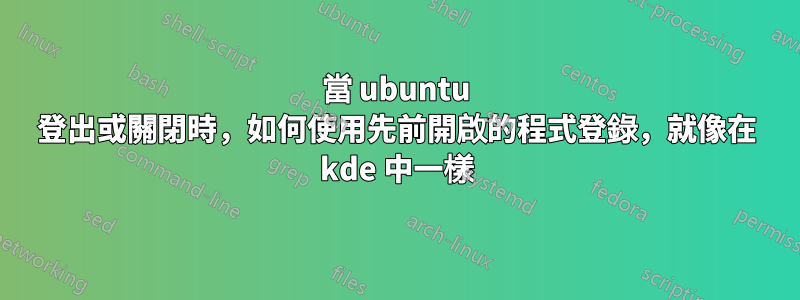當 ubuntu 登出或關閉時，如何使用先前開啟的程式登錄，就像在 kde 中一樣