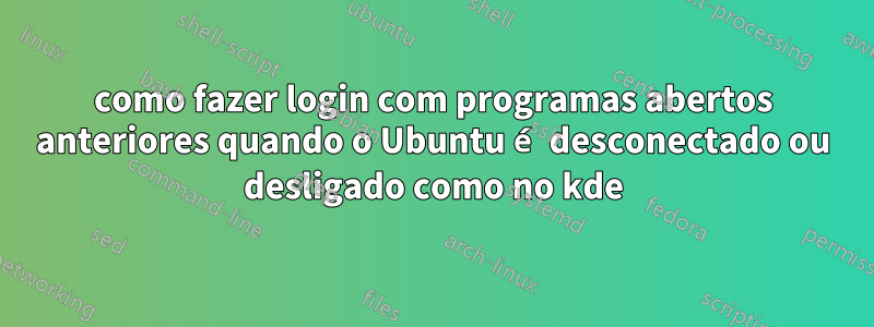 como fazer login com programas abertos anteriores quando o Ubuntu é desconectado ou desligado como no kde
