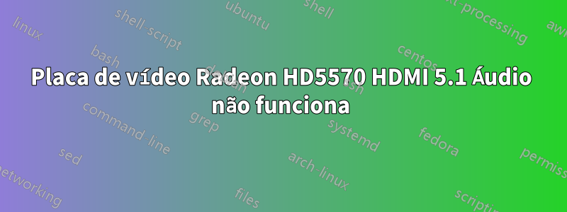 Placa de vídeo Radeon HD5570 HDMI 5.1 Áudio não funciona