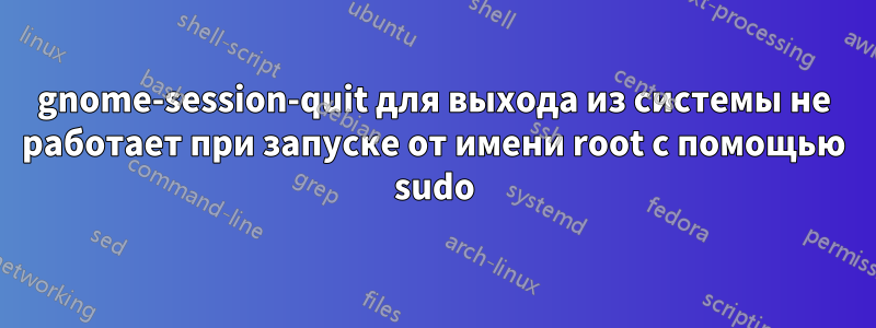 gnome-session-quit для выхода из системы не работает при запуске от имени root с помощью sudo