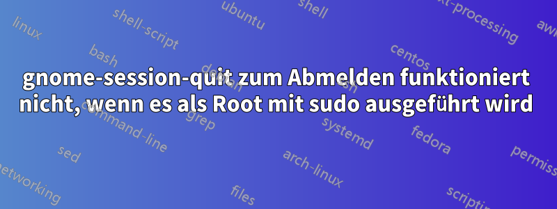 gnome-session-quit zum Abmelden funktioniert nicht, wenn es als Root mit sudo ausgeführt wird
