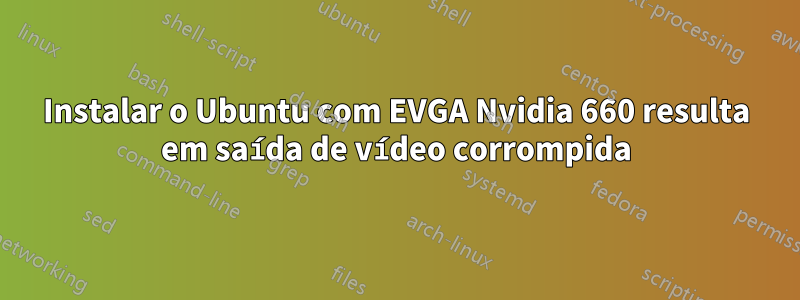 Instalar o Ubuntu com EVGA Nvidia 660 resulta em saída de vídeo corrompida