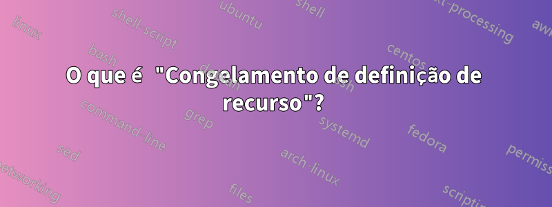 O que é "Congelamento de definição de recurso"?