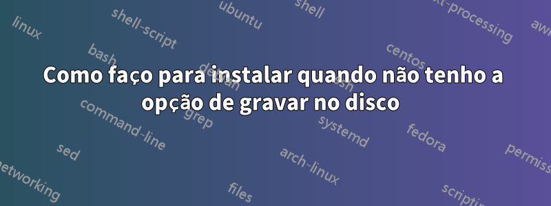 Como faço para instalar quando não tenho a opção de gravar no disco 