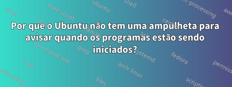 Por que o Ubuntu não tem uma ampulheta para avisar quando os programas estão sendo iniciados?