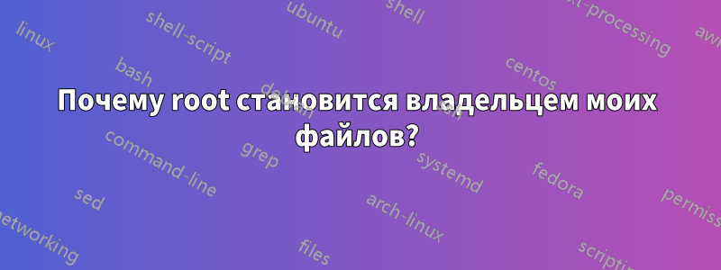 Почему root становится владельцем моих файлов?