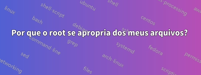 Por que o root se apropria dos meus arquivos?