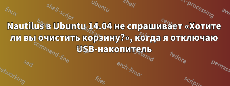 Nautilus в Ubuntu 14.04 не спрашивает «Хотите ли вы очистить корзину?», когда я отключаю USB-накопитель
