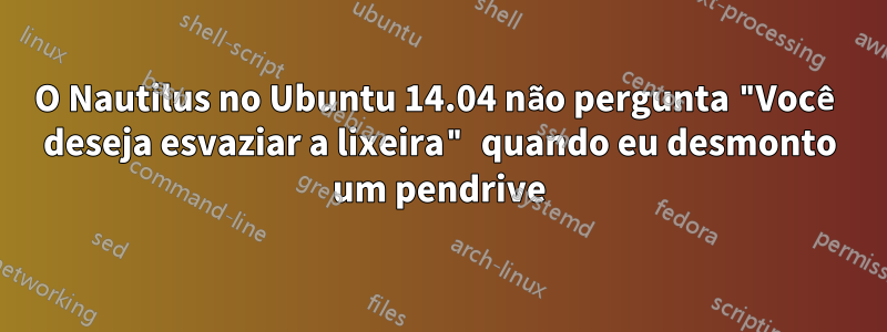 O Nautilus no Ubuntu 14.04 não pergunta "Você deseja esvaziar a lixeira" quando eu desmonto um pendrive
