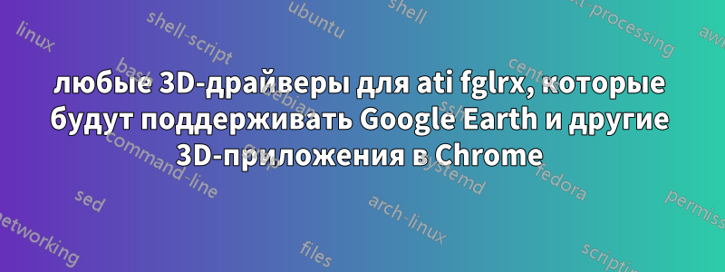 любые 3D-драйверы для ati fglrx, которые будут поддерживать Google Earth и другие 3D-приложения в Chrome