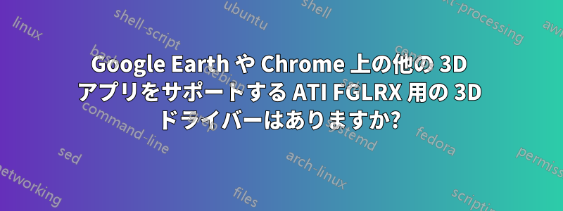 Google Earth や Chrome 上の他の 3D アプリをサポートする ATI FGLRX 用の 3D ドライバーはありますか?