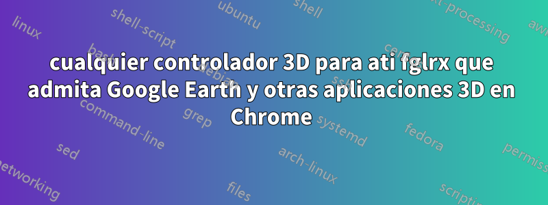 cualquier controlador 3D para ati fglrx que admita Google Earth y otras aplicaciones 3D en Chrome