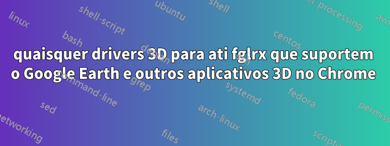 quaisquer drivers 3D para ati fglrx que suportem o Google Earth e outros aplicativos 3D no Chrome