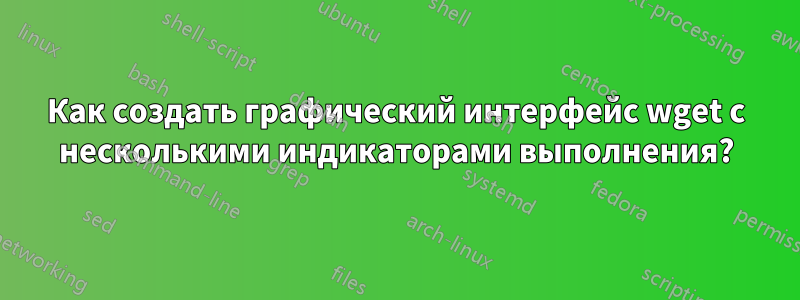 Как создать графический интерфейс wget с несколькими индикаторами выполнения?