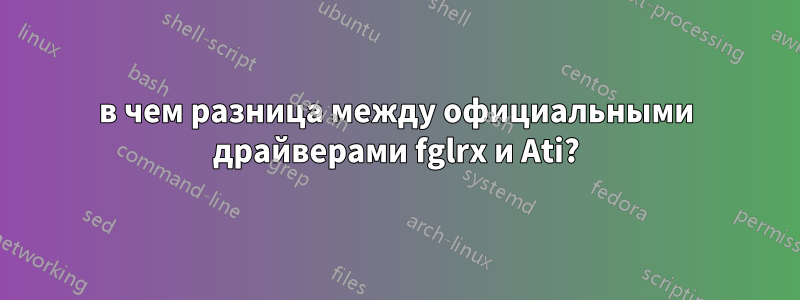 в чем разница между официальными драйверами fglrx и Ati?