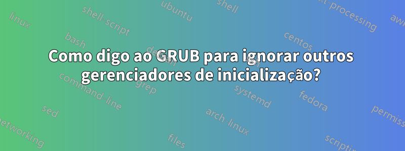 Como digo ao GRUB para ignorar outros gerenciadores de inicialização?