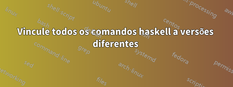 Vincule todos os comandos haskell a versões diferentes