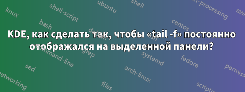KDE, как сделать так, чтобы «tail -f» постоянно отображался на выделенной панели?
