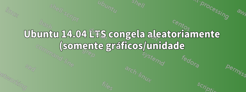 Ubuntu 14.04 LTS congela aleatoriamente (somente gráficos/unidade)