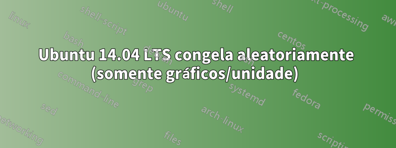Ubuntu 14.04 LTS congela aleatoriamente (somente gráficos/unidade) 