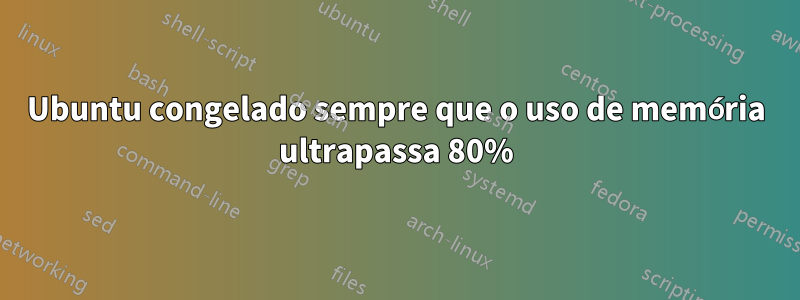 Ubuntu congelado sempre que o uso de memória ultrapassa 80%