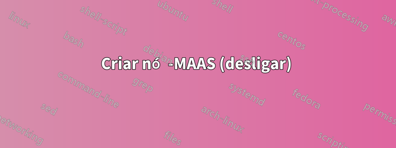 Criar nó -MAAS (desligar)