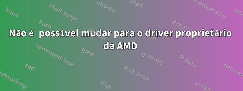 Não é possível mudar para o driver proprietário da AMD