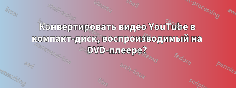 Конвертировать видео YouTube в компакт-диск, воспроизводимый на DVD-плеере?