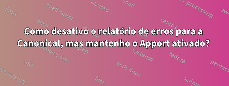 Como desativo o relatório de erros para a Canonical, mas mantenho o Apport ativado?