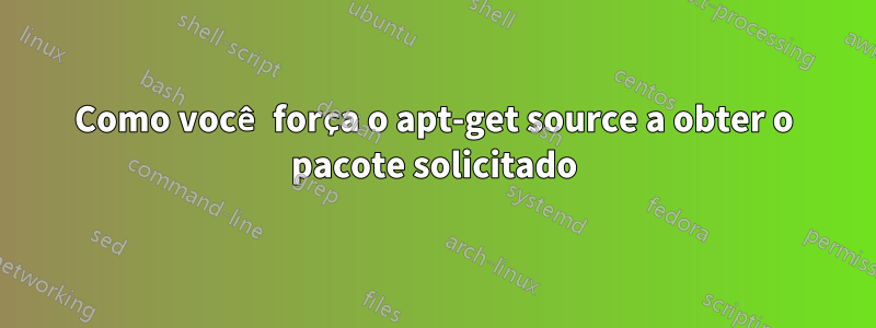 Como você força o apt-get source a obter o pacote solicitado