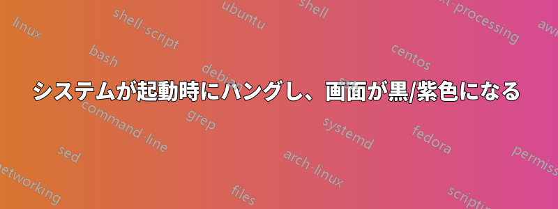 システムが起動時にハングし、画面が黒/紫色になる