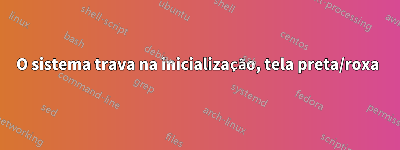 O sistema trava na inicialização, tela preta/roxa