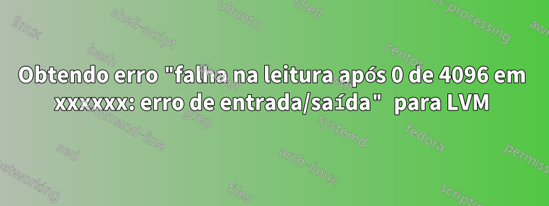 Obtendo erro "falha na leitura após 0 de 4096 em xxxxxx: erro de entrada/saída" para LVM