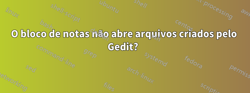O bloco de notas não abre arquivos criados pelo Gedit? 