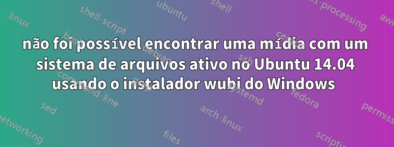 não foi possível encontrar uma mídia com um sistema de arquivos ativo no Ubuntu 14.04 usando o instalador wubi do Windows 