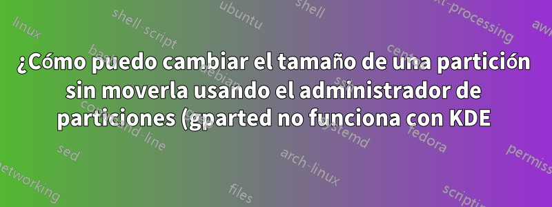 ¿Cómo puedo cambiar el tamaño de una partición sin moverla usando el administrador de particiones (gparted no funciona con KDE)?