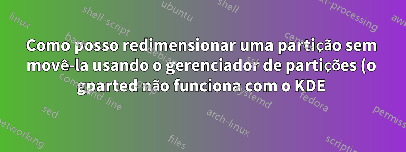 Como posso redimensionar uma partição sem movê-la usando o gerenciador de partições (o gparted não funciona com o KDE)?