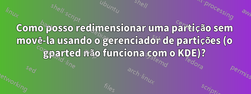 Como posso redimensionar uma partição sem movê-la usando o gerenciador de partições (o gparted não funciona com o KDE)?