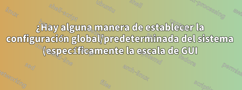 ¿Hay alguna manera de establecer la configuración global/predeterminada del sistema (específicamente la escala de GUI)?