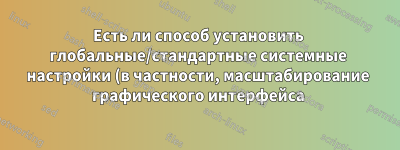 Есть ли способ установить глобальные/стандартные системные настройки (в частности, масштабирование графического интерфейса)?