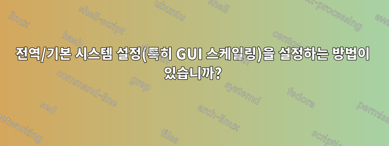 전역/기본 시스템 설정(특히 GUI 스케일링)을 설정하는 방법이 있습니까?