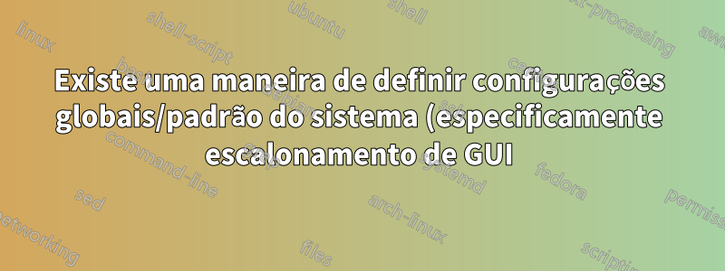 Existe uma maneira de definir configurações globais/padrão do sistema (especificamente escalonamento de GUI)?