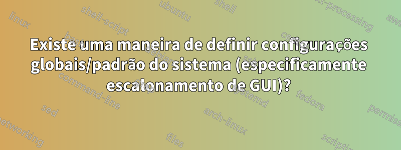 Existe uma maneira de definir configurações globais/padrão do sistema (especificamente escalonamento de GUI)?
