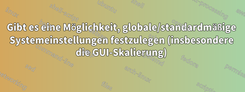 Gibt es eine Möglichkeit, globale/standardmäßige Systemeinstellungen festzulegen (insbesondere die GUI-Skalierung)